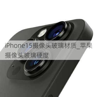 iPhone15摄像头玻璃材质_苹果摄像头玻璃硬度