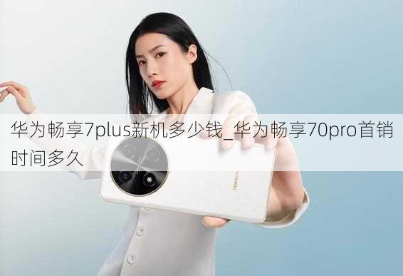 华为畅享7plus新机多少钱_华为畅享70pro首销时间多久