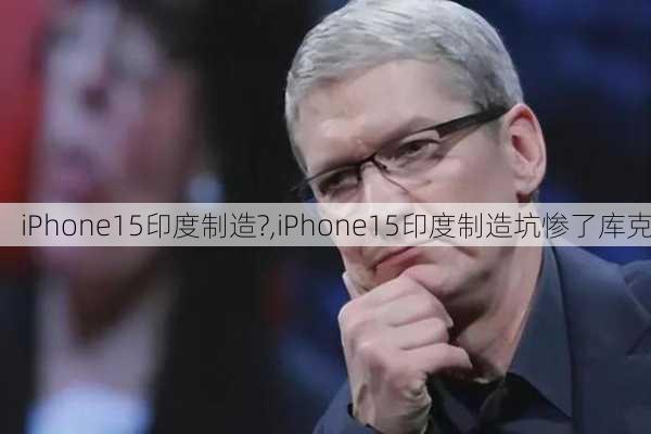 iPhone15印度制造?,iPhone15印度制造坑惨了库克