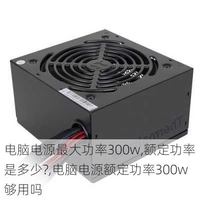 电脑电源最大功率300w,额定功率是多少?,电脑电源额定功率300w够用吗