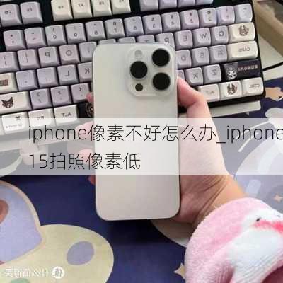 iphone像素不好怎么办_iphone15拍照像素低