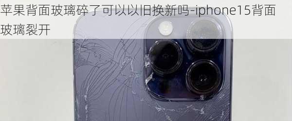 苹果背面玻璃碎了可以以旧换新吗-iphone15背面玻璃裂开