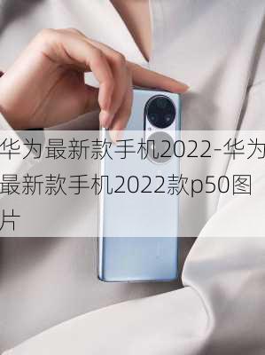 华为最新款手机2022-华为最新款手机2022款p50图片