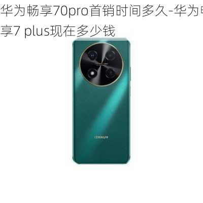 华为畅享70pro首销时间多久-华为畅享7 plus现在多少钱