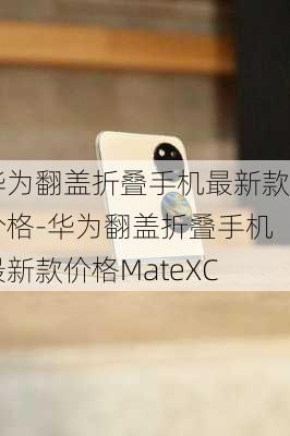 华为翻盖折叠手机最新款价格-华为翻盖折叠手机最新款价格MateXC