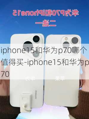 iphone15和华为p70哪个值得买-iphone15和华为p70